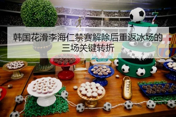 韩国花滑李海仁禁赛解除后重返冰场的三场关键转折